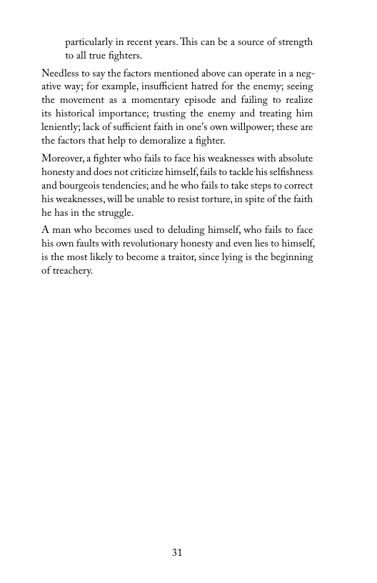particularly in recent years. This can be a source of strength to all true fighters.  Needless to say the factors mentioned above can operate in a neg- ative way; for example, insufficient hatred for the enemy; secing the movement as a momentary cpisode and failing to realize its historical importance; trusting the enemy and treating him Ieniently; lack of sufficient faith in one’s own willpower; these are the factors that help to demoralize a fighter  Moreover,a fighter who fails to face his weaknesses with absolute honesty and does not criticize himself, fails to tackle his selfishness and bourgeos tendencies; and he who fais to take steps to correct his weaknesses, will be unable to resist torture, in spite of the faith he has in the struggle.  A man who becomes used to deluding himself, who fails to face his own faults with revolutionary honesty and even lies to himself, is the most likely to become a traitor, since lying is the beginning of treachery.  31 